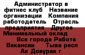 Администратор в фитнес-клуб › Название организации ­ Компания-работодатель › Отрасль предприятия ­ Другое › Минимальный оклад ­ 18 000 - Все города Работа » Вакансии   . Тыва респ.,Ак-Довурак г.